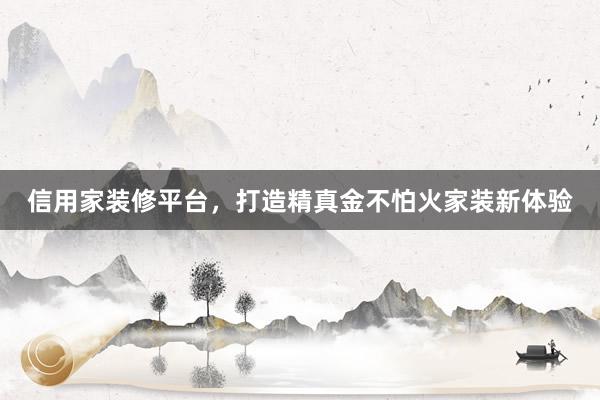 信用家装修平台，打造精真金不怕火家装新体验