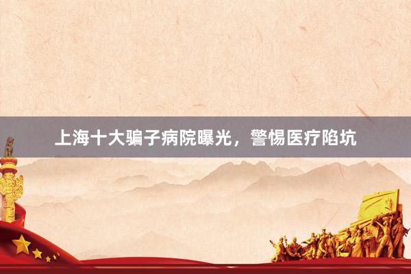 上海十大骗子病院曝光，警惕医疗陷坑