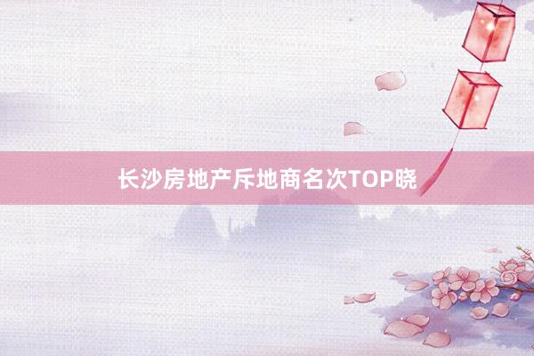 长沙房地产斥地商名次TOP晓