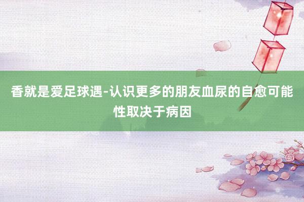香就是爱足球遇-认识更多的朋友血尿的自愈可能性取决于病因